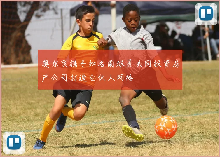 奥尔莫携手知名前球员共同投资房产公司打造合伙人网络