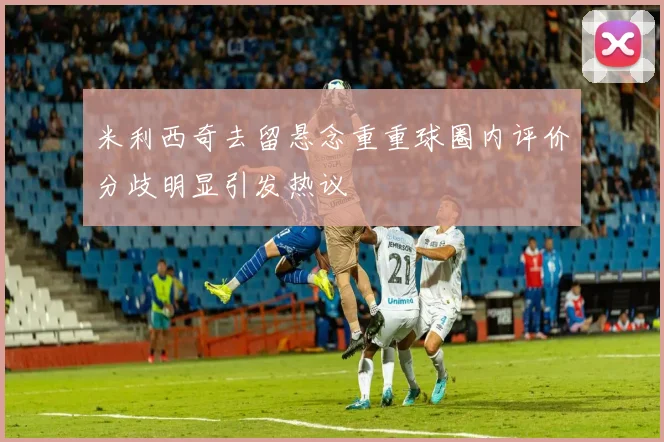 米利西奇去留悬念重重球圈内评价分歧明显引发热议