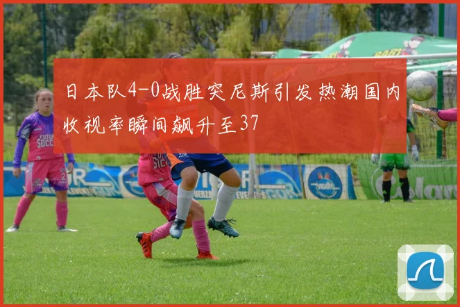 日本队4-0战胜突尼斯引发热潮国内收视率瞬间飙升至37