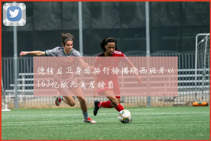 德转后卫身价排行榜揭晓西班牙以163亿欧元高居榜首