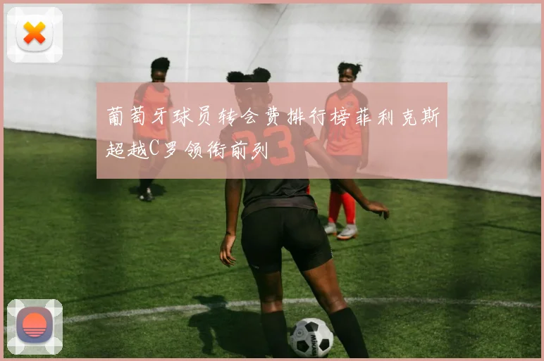 葡萄牙球员转会费排行榜菲利克斯超越C罗领衔前列