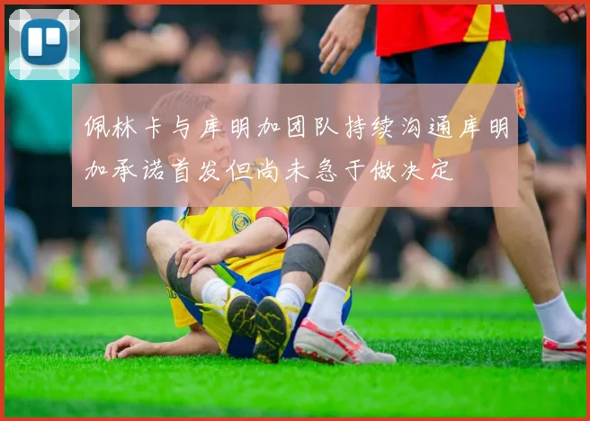 佩林卡与库明加团队持续沟通库明加承诺首发但尚未急于做决定