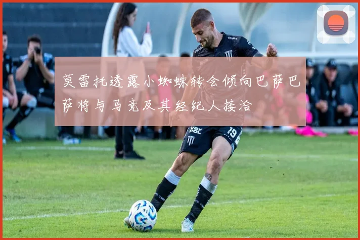 莫雷托透露小蜘蛛转会倾向巴萨巴萨将与马竞及其经纪人接洽