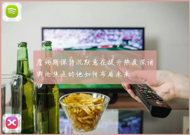 詹姆斯保持沉默意在提升热度深谙舆论焦点的他如何布局未来