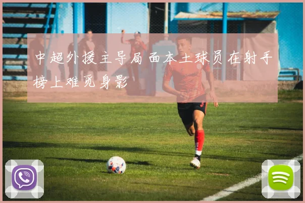 中超外援主导局面本土球员在射手榜上难觅身影