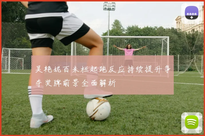 吴艳妮百米栏起跑反应持续提升争夺奖牌前景全面解析