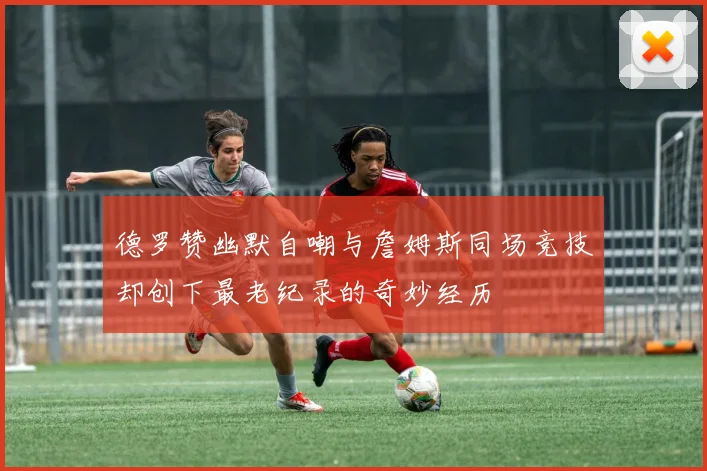 德罗赞幽默自嘲与詹姆斯同场竞技却创下最老纪录的奇妙经历