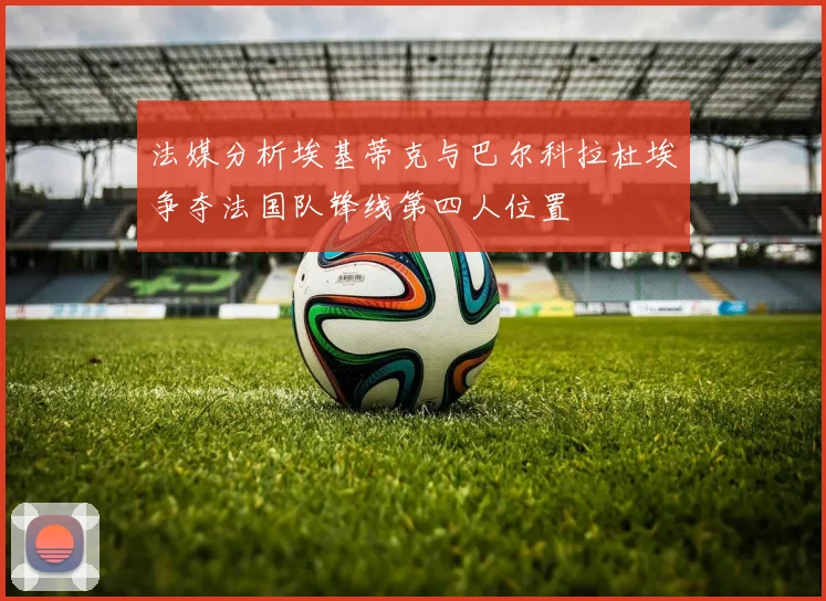 法媒分析埃基蒂克与巴尔科拉杜埃争夺法国队锋线第四人位置