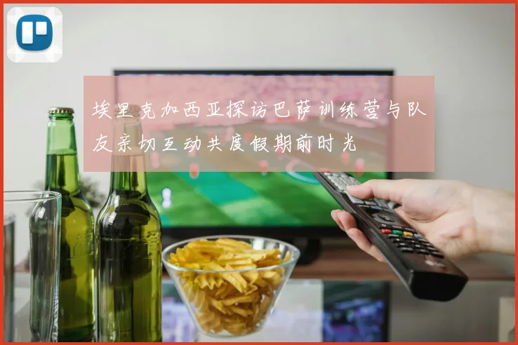 埃里克加西亚探访巴萨训练营与队友亲切互动共度假期前时光