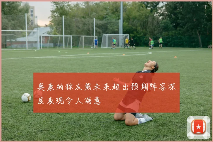 奥康纳称灰熊未来超出预期阵容深度表现令人满意