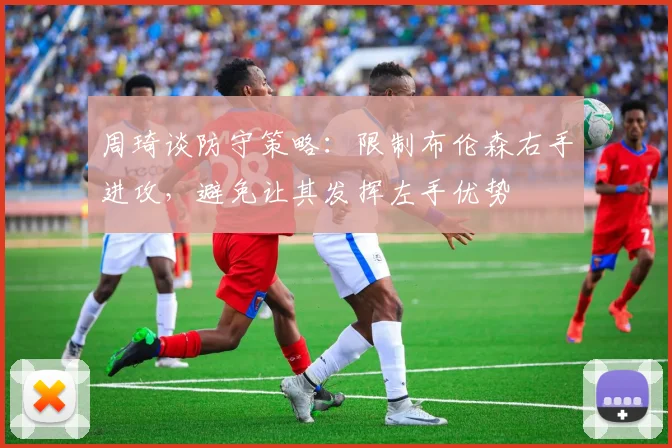 周琦谈防守策略：限制布伦森右手进攻，避免让其发挥左手优势