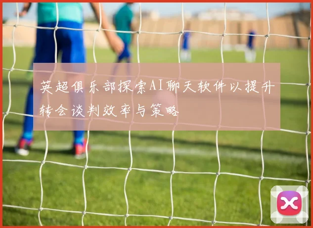 英超俱乐部探索AI聊天软件以提升转会谈判效率与策略