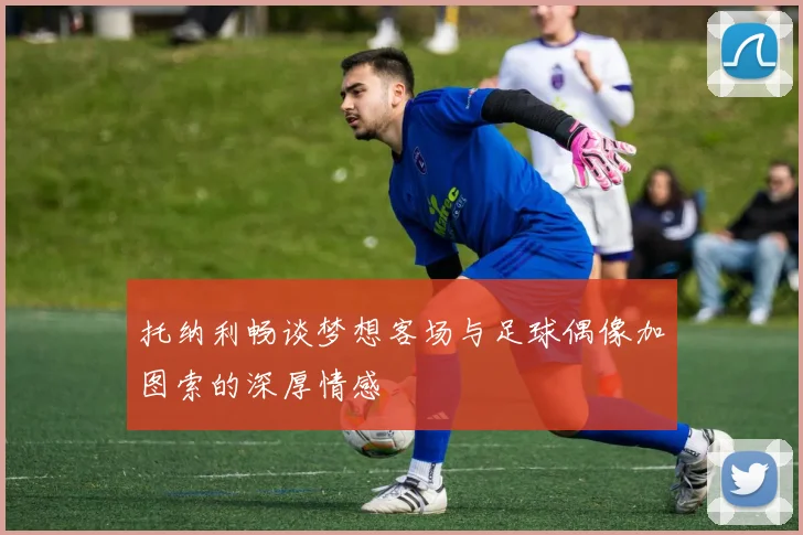 托纳利畅谈梦想客场与足球偶像加图索的深厚情感