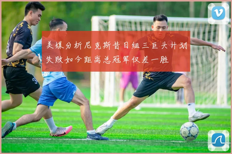美媒分析尼克斯昔日组三巨头计划失败如今距离总冠军仅差一胜