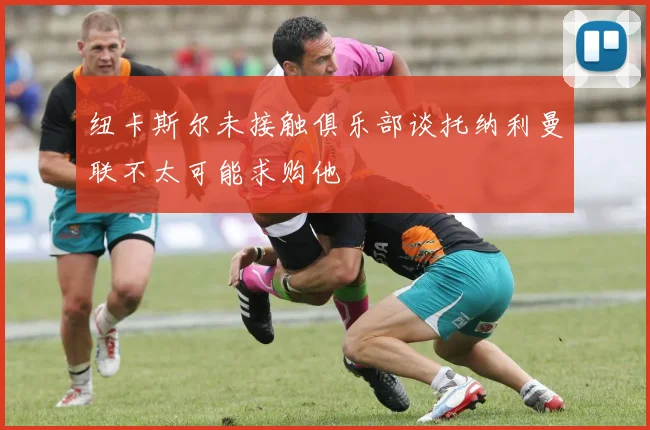 纽卡斯尔未接触俱乐部谈托纳利曼联不太可能求购他