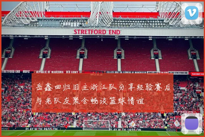 岳鑫回归旧主浙江队分享经验赛后与老队友聚会畅谈篮球情谊
