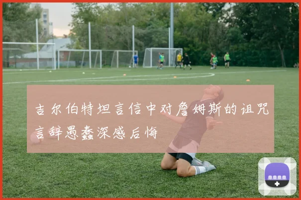 吉尔伯特坦言信中对詹姆斯的诅咒言辞愚蠢深感后悔