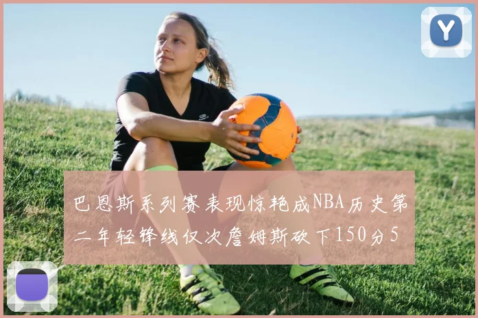 巴恩斯系列赛表现惊艳成NBA历史第二年轻锋线仅次詹姆斯砍下150分50助