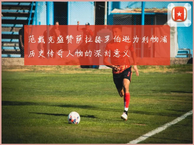范戴克盛赞萨拉赫罗伯逊为利物浦历史传奇人物的深刻意义