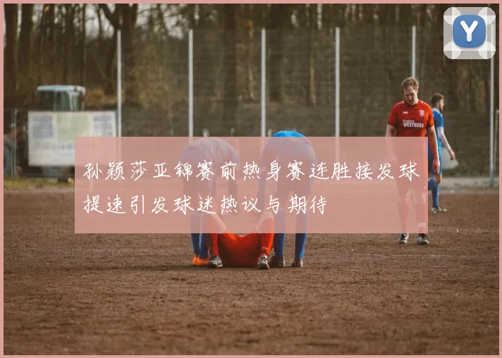 孙颖莎亚锦赛前热身赛连胜接发球提速引发球迷热议与期待